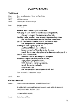 15
DOA PAGI KHAMIS
PEMBUKAAN
Ketua: Demi nama Bapa, dan Putera, dan Roh Kudus
Semua: Amin.
Ketua: Tuhan beserta kita
Semua: Sekarang dan selama-lamanya
Ketua: Mari kita berdoa,
Sunyi Sejenak
Ya Allah, Bapa sumber segalakerahiman.
Pada pagi ini kami memberi puji dan syukur kepada-Mu
atas perlindungan-Musepanjang malamtadi.
Kami bersyukur atas hari baru yang membawakan kesegaran
dan membangkitkan semangat baru bagi hidup kami.
Berilahkami kemampuan baru untuk menghayati iman
dan mengamalkan kasihsepanjang hari ini.
Bimbinglahkami sepanjang hari ini:
Arahkanlahfikiran dan budi kami,
jangan sampai berfikiranbenci dan dendam,
marah dan cemburu, keinginanjahat dan mementingkandiri.
Jagalah kami supaya tidak;
menyakitkanhati dan menghina orang lain.
Tuntunlah tingkahlaku dan perbuatankami,
supaya sepanjang hari ini kami,
tidak akan jemu menolong sesama,
ramah dan berterimakasih,
menghayati iman
dan mengamalkannya dengan sepenuhhati.
Demi Yesus Kristus Tuhan, kami berdoa.
Semua: Amin.
RENUNGAN HARIAN
Pembaca: Pembacaan diambil dari Surat Pertama Santo Petrus 5:7
Serahkanlahsegala kekhuatiran kamu kepada Allah, kerana Dia
mengambilberattentang kamu.
Demikianlah Sabda Tuhan.
Semua: Syukur kepada Allah.
 