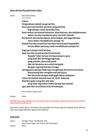 16
DOA UNTUK PELAJAR DAN GURU
Ketua: Mari kita berdoa,
Sunyi Sejenak
Tuhan,
Pengetahuanadalah anugerah Mu.
Guru-gurumemainkan peranan yang penting
bagi pelajar untuk menimba ilmu.
Kami mohon berikanlahkekuatan, keprihatinan, dan kebijaksanaan
dalam mereka membantupara muriddi sekolah.
Berikanlahmerekakesabaran, ketenangan, dan kegembiraan
masa waktu mendidik para pelajar ini.
Biarlahmerekasenantiasamemberi terimakasihkepadaMu
kerana diberi peluang untuk mendidik para pelajar ini.
Bagi para pelajar kami berdoa,
Agar merekasenantiasaberterimakasih
Kepada Tuhan kerana mempunyai guru-guru
yang baik dan bertanggungjawag,
yang prihatin, bersusahpayah
dan tak berputus asa untuk mengajar
dengan segenaphati dan tenaga.
Semoga para pelajar tidak lupa menghargai dan berterima kasih,
Menyayangi dan menghormati para guru
dan berusaha denganlebihgigihdalam pelajaran.
Tuhan berkatilahSekolahkami ini, SK St. Edmund,
Biarlahsegalaruang dan alat-alat
yang akan digunakan waktu belajar Kau berkati
agar jauh dari kecelakaanatau kemalangan.
Demi Kristus Tuhan kami.
Semua: Amin
Kemudian ketua yang memimpin doa meneruskan dengan mengucapkan salah satu dari pada doa-doa berikut
yang terdapat di mukasurat 21.
Bapa Kami, Salam Maria, Kemuliaan atau Syahadat Para Rasul atau Doa kepada Santo Edmund
atau Doa kepada Malaikat Agung Santo Michael.
PENUTUP
Ketua: Semoga Tuhan memberkati kita
Demi nama Bapa, dan Putera, dan Roh Kudus
Semua: Amin.
 