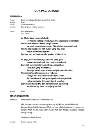 19
DOA PAGI JUMAAT
PEMBUKAAN
Ketua: Demi nama Bapa, dan Putera, dan Roh Kudus
Semua: Amin.
Ketua: Tuhan beserta kita
Semua: Sekarang dan selama-lamanya
Ketua: Mari kita berdoa,
Sunyi Sejenak
Ya Allah, Bapa yang mahabaik,
terimakasih atas perlindungan-Musepanjang malamtadi.
Terima kasihkerana Yesus yang Kau utus
menjadi sahabat anak-anak; Dia selalumenemani kami.
Terima kasihjuga atas RohKudus yang Kau utus
untuk membimbing kami.
Semoga hari ini kami mendengarkanbisikan-Nya.
Ya Bapa, berkatilahorang tua kami, para guru,
sanak-saudara kami, dan rakan-rakan kami.
Bantulahjuga merekayang ditimpakesusahan,
sakit, dan yang menderita,
demoga merekamerasakan penghiburandari-Mu.
Aku memohon bimbingan-Mu, ya Bapa,
supaya hari ini kami selaluberlakusopan
dan melaksanakan tugas-tugas kami dengan baik;
rajinmembantu di rumah dan di sekolah.
BiarlahRoh Kudus Mudan para malaikat pelindung
mendampingi kami sepanjang hari ini.
Semua: Amin.
RENUNGAN HARIAN
Pembaca: Pembacaan diambil dari Surat Yakobus 1:5
Jika sesiapa antara kamu yang kurang bijaksana, hendaklah dia
berdoa kepada Allah supaya Allah memberikebijaksanaan kepadanya;
kerana Allah memberidengan murah hatidan dengan sukacita kepada
setiap orang.
Demikianlah Sabda Tuhan.
Semua: Syukur kepada Allah.
 