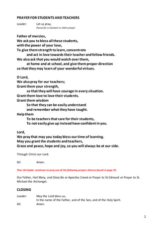 2
PRAYER FOR STUDENTS AND TEACHERS
Leader: Let us pray,
Pause for a moment in silent prayer
Father of mercies,
We ask you tobless all these students,
withthe power of your love,
To give themstrengthtolearn, concentrate
and act in love towards their teacher andfellow friends.
We alsoask that you would watch over them,
at home and at school, and give themproper direction
so that they may learnof your wonderful virtues.
O Lord,
We alsopray for our teachers;
Grant them your strength,
so that they will have courage in every situation.
Grant them love to love their students.
Grant them wisdom
So that they can be easily understand
and remember what they have taught.
Helpthem
To be teachers that care for their students,
To not easily give up insteadhave confident inyou.
Lord,
We pray that may you today bless our time of learning.
May you grant the students andteachers,
Grace and peace, hope and joy, so you will always be at our side.
Through Christ our Lord.
All: Amen.
Then the leader continues to pray one of the following prayers that are found in page 22.
Our Father, Hail Mary, and Glory Be or Apostles Creed or Prayer to St Edmund or Prayer to St.
Michael the Archangel.
CLOSING
Leader: May the Lord bless us,
In the name of the Father, and of the Son, and of the Holy Spirit.
All: Amen.
 