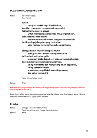 20
DOA UNTUK PELAJAR DAN GURU
Ketua: Mari kita berdoa,
Sunyi Sejenak
Tuhan,
sebagai satukeluargadi sekolahini,
Kami bersyukur atas tempat dan kawasan ini.
Jadikahlah tempat ini sesuai
untuk memberi dan menimba ilmupengetahuan.
Biarlahsemuakami di sini
merasaaman dan harmoni dengansatu sama lain.
Jauhkanlah gejala-gejalayang tidak sihat
yang mampu memecahbelah kesatuankami.
Semoga berkat Mubersama para murid,
para guru dan semuakakitangan sekolah.
Jadikanlah kami keluargaMu
walaupun berbedadari segi kepercayaandan bangsa.
Bantulahkami untuk saling menghormati,
saling membantu dan menyokong dalam segalahal,
saling berterimakasih
atas usaha yang dilakukan masing-masing,
dan saling mengasihi.
Demi Kristus Tuhan kami.
Semua: Amin
Kemudian ketua yang memimpin doa meneruskan dengan mengucapkan salah satu dari pada doa-doa berikut
yang terdapat di mukasurat 21.
Bapa Kami, Salam Maria, Kemuliaan atau Syahadat Para Rasul atau Doa kepada Santo Edmund
atau Doa kepada Malaikat Agung Santo Michael.
Penutup
Ketua: Semoga Tuhan memberkati kita
Demi nama Bapa, dan Putera, dan Roh Kudus
Semua: Amin.
 