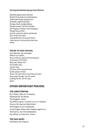 22
Doa Kepada Malaikat Agung Santo Micheal
Malaikat Agung Santo Micheal
Belalah kami pada hari pertempuran
Jadilah pelindung kepada kami
Daripada segala kejahatan
Semoga Allah mengherdiknya
Dengan rendah hati kami berdoa
Dan Engkau, O Putera hosti Syurgawi
Dengan kuasa Allah
Usirlah syaitan ke dalam api Neraka
Dan semua roh jahat
Yang berkeliaran di seluruh dunia
Yang mencari kemusnahan jiwa-jiwa
Amen.
PRAYER TO SAINT MICHEAL
Saint Micheal, the Archangel
defend us in battle,
be our defense against the wickedness
and snares of the devil
May God rebuke him
we humbly pray
and do thou,
O Prince of the heavenly host
by the power of God
thrust into hell satan and all the evil spirit
who prowl through out the world
seeking for the ruin of souls.
Amen
OTHER IMPORTANT PRAYERS
THE LORD’S PRAYER
Our Father, Who art in heaven,
Hallowed be Thy Name.
Thy Kingdom come.
Thy Will be done, on earth as it is in Heaven.
Give us this day our daily bread.
And forgive us our trespasses,
as we forgive those who trespass against us.
And lead us not into temptation,
but deliver us from evil. Amen.
THE HAIL MARY
Hail Mary, full of grace.
 