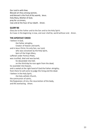23
Our Lord is with thee.
Blessed art thou among women, 
and blessed is the fruit of thy womb, Jesus. 
Holy Mary, Mother of God,
pray for us sinners, 
now and at the hour of our death. Amen.
GLORY BE
Glory be to the Father and to the Son and to the Holy Spirit.
As it was in the beginning is now, and ever shall be, world without end. Amen.
THE APOSTLES’ CREED
I believe in God,
the Father almighty,
Creator of heaven and earth,
and in Jesus Christ, his only Son, our Lord,
who was conceived by the Holy Spirit,
born of the Virgin Mary,
suffered under Pontius Pilate,
was crucified, died and was buried;
he descended into hell;
on the third day he rose again from the dead;
he ascended into heaven,
and is seated at the right hand of God the Father almighty;
from there he will come to judge the living and the dead.
I believe in the Holy Spirit,
the holy catholic Church,
the communion of saints,
the forgiveness of sins, the resurrection of the body,
and life everlasting. Amen.
 