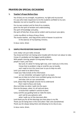 24
PRAYERS ON SPECIAL OCCASIONS
1. Teacher’s Prayer Before Class
You O God, are my strength, my patience, my light and my counsel.
It is you who make responsive to me the students confided to my care.
Abandon me not to myself for one moment.
For my own conduct and for that of my students,
grant me the spirit of wisdom and understanding,
the spirit of knowledge and piety,
the spirit of holy fear of you and an ardent zeal to procure your glory.
I unite my efforts to those of Jesus Christ,
The master teacher, and I beg all the saints in heaven to assist me
In the exercise of my teaching ministry.
In Jesus name. Amen
2. SIMPLEPRAYER BEFOREEXAM OR TEST
Lord, today I am just really stressed.
You know Lord that I am having some trouble with the test I am about to take.
I know it’s probably not the biggest world problem,
With people starving, people turning away from you,
people in wars, and more.
But Lord, it’s what I’m facing right now, and I need you in this time.
I know that no problem is big or small for you to handle,
and I need to turn this stress over to you to help me with.
Lord I just need to ne able to focus.
I need your help to look at this information
so I can remember and apply it well on my exam.
I need you to help me to feel more confident going into the test
and relax a bit so I can concentrate.
Lord, please help the people around me to understand
that I need to focus and study.
Also Lord help me when I walk into the exam.
Give me the peace, when it is all said and done,
to know that I walked in and do my best.
I pray Lord for you guiding hand as I take the exam,
and I ask for you welcome calm
when I walk our of the classroom after.
Lord thank you for all the blessings you have place in my life.
Thank you for being here in this time when I feel a bit overwhelmed.
Thank you for always being there and allowing me to rely on you.
In Jesus name. Amen.
 
