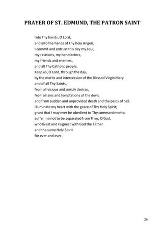 26
PRAYER OF ST. EDMUND, THE PATRON SAINT
Into Thy hands, O Lord,
and into the hands of Thy holy Angels,
I commit and entrust this day my soul,
my relations, my benefactors,
my friends and enemies,
and all Thy Catholic people.
Keep us, O Lord, through the day,
by the merits and intercession of the Blessed Virgin Mary
and of all Thy Saints,
fromall vicious and unruly desires,
fromall sins and temptations of the devil,
and fromsudden and unprovided death and the pains of hell.
Illuminate my heart with the grace of Thy Holy Spirit;
grant that I may ever be obedient to Thy commandments;
suffer me not to be separated from Thee, O God,
who livest and reignest with God the Father
and the same Holy Spirit
for ever and ever.
 