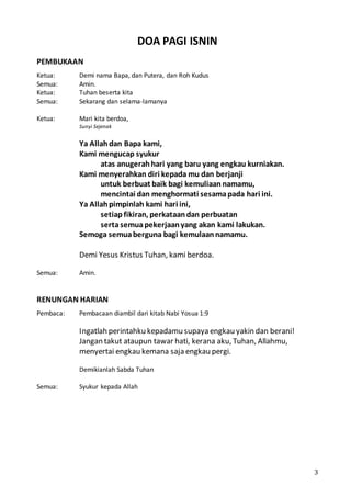 3
DOA PAGI ISNIN
PEMBUKAAN
Ketua: Demi nama Bapa, dan Putera, dan Roh Kudus
Semua: Amin.
Ketua: Tuhan beserta kita
Semua: Sekarang dan selama-lamanya
Ketua: Mari kita berdoa,
Sunyi Sejenak
Ya Allahdan Bapa kami,
Kami mengucap syukur
atas anugerahhari yang baru yang engkau kurniakan.
Kami menyerahkan diri kepada mu dan berjanji
untuk berbuat baik bagi kemuliaannamamu,
mencintai dan menghormati sesamapada hari ini.
Ya Allahpimpinlah kami hari ini,
setiap fikiran, perkataandan perbuatan
sertasemuapekerjaanyang akan kami lakukan.
Semoga semuaberguna bagi kemulaannamamu.
Demi Yesus Kristus Tuhan, kami berdoa.
Semua: Amin.
RENUNGAN HARIAN
Pembaca: Pembacaan diambil dari kitab Nabi Yosua 1:9
Ingatlah perintahku kepadamu supaya engkau yakin dan berani!
Jangan takut ataupun tawar hati, kerana aku, Tuhan, Allahmu,
menyertai engkau kemana saja engkau pergi.
Demikianlah Sabda Tuhan
Semua: Syukur kepada Allah
 