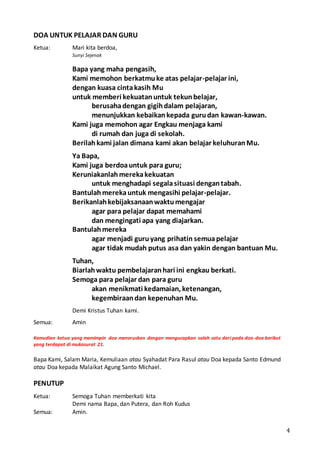 4
DOA UNTUK PELAJAR DAN GURU
Ketua: Mari kita berdoa,
Sunyi Sejenak
Bapa yang maha pengasih,
Kami memohon berkatmuke atas pelajar-pelajar ini,
dengan kuasa cintakasih Mu
untuk memberi kekuatanuntuk tekunbelajar,
berusahadengan gigihdalam pelajaran,
menunjukkan kebaikankepada gurudan kawan-kawan.
Kami juga memohon agar Engkau menjaga kami
di rumah dan juga di sekolah.
Berilahkami jalan dimana kami akan belajar keluhuranMu.
Ya Bapa,
Kami juga berdoauntuk para guru;
Keruniakanlahmerekakekuatan
untuk menghadapi segalasituasi dengantabah.
Bantulahmerekauntuk mengasihi pelajar-pelajar.
Berikanlahkebijaksanaanwaktumengajar
agar para pelajar dapat memahami
dan mengingati apa yang diajarkan.
Bantulahmereka
agar menjadi guruyang prihatin semuapelajar
agar tidak mudah putus asa dan yakin dengan bantuan Mu.
Tuhan,
Biarlahwaktu pembelajaranhari ini engkau berkati.
Semoga para pelajar dan para guru
akan menikmati kedamaian, ketenangan,
kegembiraandan kepenuhan Mu.
Demi Kristus Tuhan kami.
Semua: Amin
Kemudian ketua yang memimpin doa meneruskan dengan mengucapkan salah satu dari pada doa-doa berikut
yang terdapat di mukasurat 21.
Bapa Kami, Salam Maria, Kemuliaan atau Syahadat Para Rasul atau Doa kepada Santo Edmund
atau Doa kepada Malaikat Agung Santo Michael.
PENUTUP
Ketua: Semoga Tuhan memberkati kita
Demi nama Bapa, dan Putera, dan Roh Kudus
Semua: Amin.
 