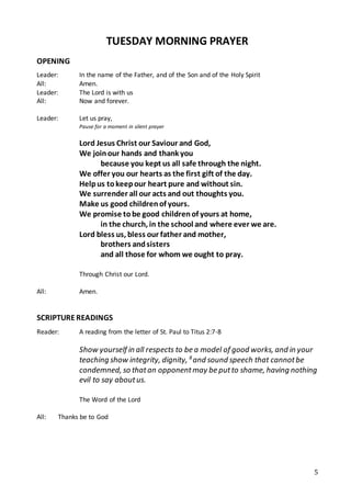 5
TUESDAY MORNING PRAYER
OPENING
Leader: In the name of the Father, and of the Son and of the Holy Spirit
All: Amen.
Leader: The Lord is with us
All: Now and forever.
Leader: Let us pray,
Pause for a moment in silent prayer
Lord Jesus Christ our Saviour and God,
We joinour hands and thank you
because you kept us all safe through the night.
We offer you our hearts as the first gift of the day.
Helpus tokeepour heart pure and without sin.
We surrender all our acts and out thoughts you.
Make us good childrenof yours.
We promise tobe good childrenof yours at home,
in the church, in the school and where ever we are.
Lord bless us, bless our father and mother,
brothers andsisters
and all those for whom we ought to pray.
Through Christ our Lord.
All: Amen.
SCRIPTUREREADINGS
Reader: A reading from the letter of St. Paul to Titus 2:7-8
Show yourself in all respects to be a model of good works, and in your
teaching show integrity, dignity, 8
and sound speech that cannotbe
condemned, so thatan opponentmay be putto shame, having nothing
evil to say aboutus.
The Word of the Lord
All: Thanks be to God
 