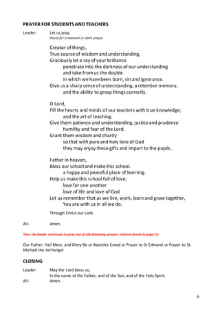 6
PRAYER FOR STUDENTS AND TEACHERS
Leader: Let us pray,
Pause for a moment in silent prayer
Creator of things,
True sourceof wisdom and understanding,
Graciously let a ray of your brilliance
penetrate into the darkness of our understanding
and take fromus the double
in which we havebeen born, sin and ignorance.
Give us a sharp senseof understanding, a retentive memory,
and the ability to grasp things correctly.
O Lord,
Fill the hearts and minds of our teachers with true knowledge;
and the art of teaching.
Give them patience and understanding, justiceand prudence
humility and fear of the Lord.
Grant them wisdom and charity
so that with pureand holy love of God
they may enjoy these gifts and impart to the pupils.
Father in heaven,
Bless our schooland make this school.
a happy and peaceful place of learning.
Help us makethis school full of love;
love for one another
love of life and love of God
Let us remember that as we live, work, learn and grow together,
You are with us in all we do.
Through Christ our Lord.
All: Amen.
Then the leader continues to pray one of the following prayers that are found in page 22.
Our Father, Hail Mary, and Glory Be or Apostles Creed or Prayer to St Edmund or Prayer to St.
Michael the Archangel.
CLOSING
Leader: May the Lord bless us,
In the name of the Father, and of the Son, and of the Holy Spirit.
All: Amen.
 