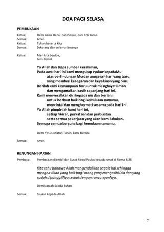 7
DOA PAGI SELASA
PEMBUKAAN
Ketua: Demi nama Bapa, dan Putera, dan Roh Kudus
Semua: Amin.
Ketua: Tuhan beserta kita
Semua: Sekarang dan selama-lamanya
Ketua: Mari kita berdoa,
Sunyi Sejenak
Ya Allahdan Bapa sumber kerahiman,
Pada awal hari ini kami mengucap syukur kepadaMu
atas perlindunganMudan anugerah hari yang baru,
yang memberi kesegarandan keyakinanyang baru.
Berilahkami kemampuan baru untuk menghayati iman
dan mengamalkan kasihsepanjang hari ini.
Kami menyerahkan diri kepada mu dan berjanji
untuk berbuat baik bagi kemuliaannamamu,
mencintai dan menghormati sesamapada hari ini.
Ya Allahpimpinlah kami hari ini,
setiapfikiran, perkataandan perbuatan
sertasemuapekerjaanyang akan kami lakukan.
Semoga semuaberguna bagi kemulaannamamu.
Demi Yesus Kristus Tuhan, kami berdoa.
Semua: Amin.
RENUNGAN HARIAN
Pembaca: Pembacaan diambil dari Surat Rasul Paulus kepada umat di Roma 8:28
Kita tahu bahawa Allah mengendalikan segala halsehingga
menghasilkan yang baik bagiorang yang mengasihiDia dan yang
sudah dipanggilNya sesuaidengan rancanganNya.
Demikianlah Sabda Tuhan
Semua: Syukur kepada Allah
 