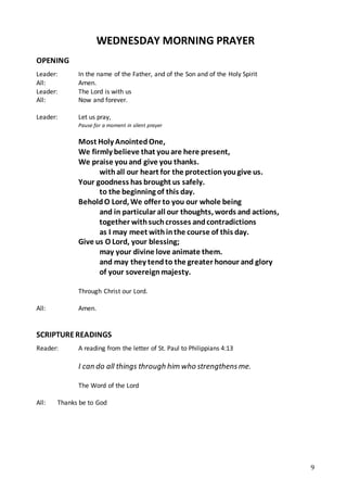 9
WEDNESDAY MORNING PRAYER
OPENING
Leader: In the name of the Father, and of the Son and of the Holy Spirit
All: Amen.
Leader: The Lord is with us
All: Now and forever.
Leader: Let us pray,
Pause for a moment in silent prayer
Most Holy AnointedOne,
We firmly believe that youare here present,
We praise youand give you thanks.
withall our heart for the protectionyougive us.
Your goodness has brought us safely.
to the beginning of this day.
BeholdO Lord, We offer to you our whole being
and in particular all our thoughts, words and actions,
together withsuchcrosses andcontradictions
as I may meet withinthe course of this day.
Give us O Lord, your blessing;
may your divine love animate them.
and may they tendto the greater honour and glory
of your sovereignmajesty.
Through Christ our Lord.
All: Amen.
SCRIPTUREREADINGS
Reader: A reading from the letter of St. Paul to Philippians 4:13
I can do all things through him who strengthensme.
The Word of the Lord
All: Thanks be to God
 