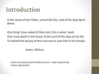 Introduction
In the name of the Father, and of the Son, and of the Holy Spirit.
Amen.
One thing I have asked of thee Lord, this is what I seek:
that I may dwell in the house of the Lord all the days of my life;
To behold the beauty of the Lord and to seek Him in His temple.
Amen. Alleluia.
If you are praying with another person – read responsively
where appropriate
 