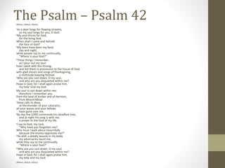 The Psalm – Psalm 42Alleluia, Alleluia, Alleluia
1 
As a deer longs for flowing streams,
so my soul longs for you, O God.
2 
My soul thirsts for God,
for the living God.
When shall I come and behold
the face of God?
3 
My tears have been my food
day and night,
while people say to me continually,
“Where is your God?”
4 
These things I remember,
as I pour out my soul:
how I went with the throng,
and led them in procession to the house of God,
with glad shouts and songs of thanksgiving,
a multitude keeping festival.
5 
Why are you cast down, O my soul,
and why are you disquieted within me?
Hope in God; for I shall again praise him,
my help 6 
and my God.
My soul is cast down within me;
therefore I remember you
from the land of Jordan and of Hermon,
from Mount Mizar.
7 
Deep calls to deep
at the thunder of your cataracts;
all your waves and your billows
have gone over me.
8 
By day the LORD commands his steadfast love,
and at night his song is with me,
a prayer to the God of my life.
9 
I say to God, my rock,
“Why have you forgotten me?
Why must I walk about mournfully
because the enemy oppresses me?”
10 
As with a deadly wound in my body,
my adversaries taunt me,
while they say to me continually,
“Where is your God?”
11 
Why are you cast down, O my soul,
and why are you disquieted within me?
Hope in God; for I shall again praise him,
my help and my God.
Alleluia, Alleluia, Alleluia
 