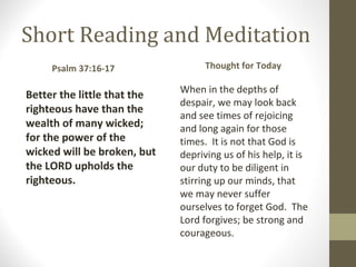 Short Reading and Meditation
Better the little that the 
righteous have than the 
wealth of many wicked; 
for the power of the 
wicked will be broken, but 
the LORD upholds the 
righteous.
Thought for Today
When in the depths of
despair, we may look back
and see times of rejoicing
and long again for those
times. It is not that God is
depriving us of his help, it is
our duty to be diligent in
stirring up our minds, that
we may never suffer
ourselves to forget God. The
Lord forgives; be strong and
courageous.
Psalm 37:16-17     
 