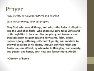 Prayer
Pray Silently or Aloud for Others and Yourself
Lord in your mercy, hear our prayers.
May God, who sees all things, and who is the Ruler of all spirits
and the Lord of all flesh - who chose our Lord Jesus Christ and
us through Him to be a peculiar people - grant to every soul
that calls upon His glorious and holy Name, faith, peace,
patience, long-suffering, self-control, purity, and sobriety, to
the well-pleasing of His Name, through our High Priest and
Protector, Jesus Christ, by whom be to Him glory, and majesty,
and power, and honor, both now and forevermore. AMEN.
- Clement of Rome
 