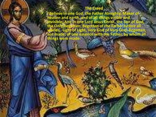 The Creed
• I believe in one God, the Father Almighty, Maker of
heaven and earth, and of all things visible and
invisible; And in one Lord Jesus Christ, the Son of God,
the Only-begotten, Begotten of the Father before all
worlds, Light of Light, Very God of Very God, Begotten,
not made; of one essence with the Father, by whom all
things were made:
 