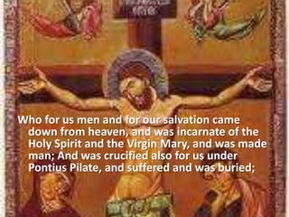 Who for us men and for our salvation came
down from heaven, and was incarnate of the
Holy Spirit and the Virgin Mary, and was made
man; And was crucified also for us under
Pontius Pilate, and suffered and was buried;
 