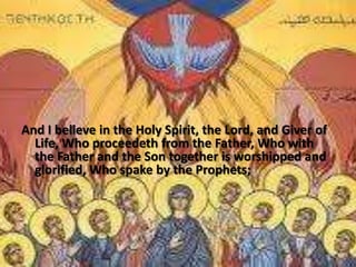 And I believe in the Holy Spirit, the Lord, and Giver of
Life, Who proceedeth from the Father, Who with
the Father and the Son together is worshipped and
glorified, Who spake by the Prophets;
 