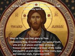 The Trisagion Prayers
In the Name of the Father, and of the Son, and
of the Holy Spirit. Amen.
Glory to Thee, our God, glory to Thee.
O heavenly King, O Comforter, the Spirit of truth,
who art in all places and fillest all things;
Treasury of good things and Giver of life: Come
and dwell in us and cleanse us from every stain,
and save our souls, O gracious Lord.
 