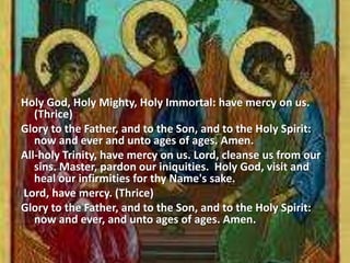 Holy God, Holy Mighty, Holy Immortal: have mercy on us.
(Thrice)
Glory to the Father, and to the Son, and to the Holy Spirit:
now and ever and unto ages of ages. Amen.
All-holy Trinity, have mercy on us. Lord, cleanse us from our
sins. Master, pardon our iniquities. Holy God, visit and
heal our infirmities for thy Name's sake.
Lord, have mercy. (Thrice)
Glory to the Father, and to the Son, and to the Holy Spirit:
now and ever, and unto ages of ages. Amen.
 