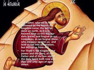 • Our Father, who art in heaven,
hallowed be thy Name; thy
kingdom come; thy will be
done on earth, as it is in
heaven. Give us this day our
daily bread; and forgive us our
trespasses, as we forgive those
who trespass against us; and
lead us not into temptation,
but deliver us from evil.
• For Thine is the Kingdom the
power and the glory, of the
Father and of the Son and of
the Holy Spirit both now and
ever and unto ages of ages.
Amen.
 