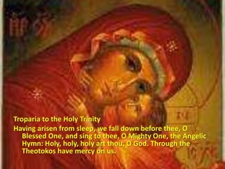 Troparia to the Holy Trinity
Having arisen from sleep, we fall down before thee, O
Blessed One, and sing to thee, O Mighty One, the Angelic
Hymn: Holy, holy, holy art thou, O God. Through the
Theotokos have mercy on us.
 