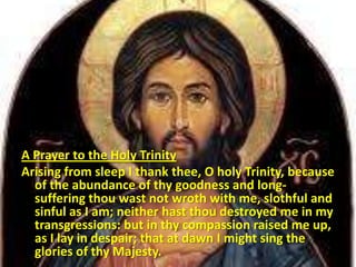 A Prayer to the Holy Trinity
Arising from sleep I thank thee, O holy Trinity, because
of the abundance of thy goodness and long-
suffering thou wast not wroth with me, slothful and
sinful as I am; neither hast thou destroyed me in my
transgressions: but in thy compassion raised me up,
as I lay in despair; that at dawn I might sing the
glories of thy Majesty.
 