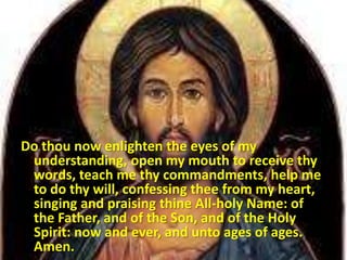 Do thou now enlighten the eyes of my
understanding, open my mouth to receive thy
words, teach me thy commandments, help me
to do thy will, confessing thee from my heart,
singing and praising thine All-holy Name: of
the Father, and of the Son, and of the Holy
Spirit: now and ever, and unto ages of ages.
Amen.
 