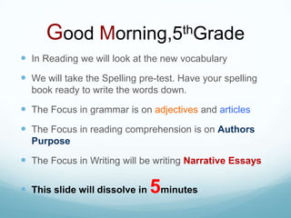 Good Morning,5thGradeIn Reading we will look at the new vocabularyWe will take the Spelling pre-test. Have your spelling book ready to write the words down.The Focus in grammar is on adjectives and articlesThe Focus in reading comprehension is on Authors PurposeThe Focus in Writing will be writing Narrative EssaysThis slide will dissolve in 5minutes