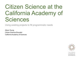 Citizen Science at the
California Academy of
Sciences
Using existing projects to fill programmatic needs

Alison Young
Citizen Science Educator
California Academy of Sciences
 