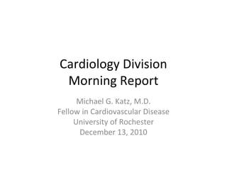 Cardiology Division 
Morning Report 
Michael G. Katz, M.D. 
Fellow in Cardiovascular Disease 
University of Rochester 
December 13, 2010 
 