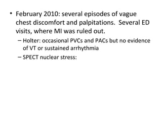 • February 2010: several episodes of vague 
chest discomfort and palpitations. Several ED 
visits, where MI was ruled out. 
– Holter: occasional PVCs and PACs but no evidence 
of VT or sustained arrhythmia 
– SPECT nuclear stress: 
 