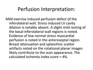 Perfusion Interpretation: 
Mild exercise induced perfusion defect of the 
inferolateral wall. Stress induced LV cavity 
dilation is notably absent. A slight mild resting of 
the basal inferolateral wall regions is noted. 
Evidence of low normal stress myocardial 
perfusion is noted in the anteroseptal region. 
Breast attenuation and splanchnic scatter 
artifacts noted on the rotational planar images 
likely contribute to the scan appearance. The 
calculated ischemia index score = 4%. 
 