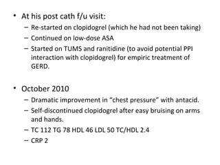 • At his post cath f/u visit: 
– Re-started on clopidogrel (which he had not been taking) 
– Continued on low-dose ASA 
– Started on TUMS and ranitidine (to avoid potential PPI 
interaction with clopidogrel) for empiric treatment of 
GERD. 
• October 2010 
– Dramatic improvement in “chest pressure” with antacid. 
– Self-discontinued clopidogrel after easy bruising on arms 
and hands. 
– TC 112 TG 78 HDL 46 LDL 50 TC/HDL 2.4 
– CRP 2 
 