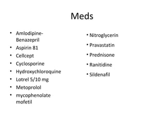 Meds 
• Amlodipine- 
Benazepril 
• Aspirin 81 
• Cellcept 
• Cyclosporine 
• Hydroxychloroquine 
• Lotrel 5/10 mg 
• Metoprolol 
• mycophenolate 
mofetil 
• Nitroglycerin 
• Pravastatin 
• Prednisone 
• Ranitidine 
• Sildenafil 
 