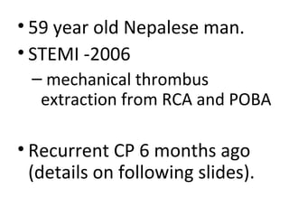 • 59 year old Nepalese man. 
• STEMI -2006 
– mechanical thrombus 
extraction from RCA and POBA 
• Recurrent CP 6 months ago 
(details on following slides). 
 