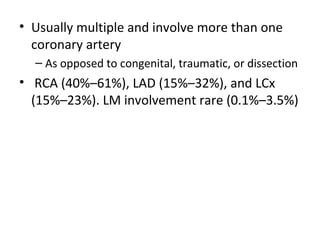 • Usually multiple and involve more than one 
coronary artery 
– As opposed to congenital, traumatic, or dissection 
• RCA (40%–61%), LAD (15%–32%), and LCx 
(15%–23%). LM involvement rare (0.1%–3.5%) 
 
