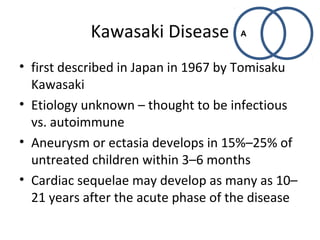 Kawasaki Disease 
A 
• first described in Japan in 1967 by Tomisaku 
Kawasaki 
• Etiology unknown – thought to be infectious 
vs. autoimmune 
• Aneurysm or ectasia develops in 15%–25% of 
untreated children within 3–6 months 
• Cardiac sequelae may develop as many as 10– 
21 years after the acute phase of the disease 
 