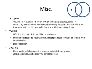 Misc. 
• Iatrogenic 
– Trauma from oversized balloon or high inflation pressures, coronary 
dissection; compounded by inadequate healing because of antiproliferative 
treatment with cortisone, colchicine, and antiinflammatory drugs 
• Mycotic 
– Infection with S.A., P.A., syphilis, Lyme disease 
– Microembolization to vasa vasorum, direct pathogen invasion of arterial wall, 
immune com- 
– plex deposition 
• Cocaine 
– Direct endothelial damage from severe episodic hypertension, 
vasoconstriction, and underlying atherosclerosis 
A 
 