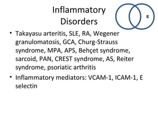 Inflammatory 
Disorders 
• Takayasu arteritis, SLE, RA, Wegener 
granulomatosis, GCA, Churg-Strauss 
syndrome, MPA, APS, Behçet syndrome, 
sarcoid, PAN, CREST syndrome, AS, Reiter 
syndrome, psoriatic arthritis 
• Inflammatory mediators: VCAM-1, ICAM-1, E 
selectin 
E 
 