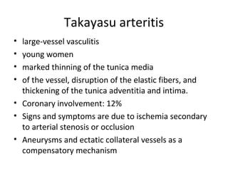 Takayasu arteritis 
• large-vessel vasculitis 
• young women 
• marked thinning of the tunica media 
• of the vessel, disruption of the elastic fibers, and 
thickening of the tunica adventitia and intima. 
• Coronary involvement: 12% 
• Signs and symptoms are due to ischemia secondary 
to arterial stenosis or occlusion 
• Aneurysms and ectatic collateral vessels as a 
compensatory mechanism 
 