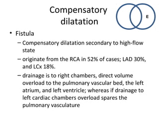Compensatory 
dilatation 
• Fistula 
– Compensatory dilatation secondary to high-flow 
E 
state 
– originate from the RCA in 52% of cases; LAD 30%, 
and LCx 18%. 
– drainage is to right chambers, direct volume 
overload to the pulmonary vascular bed, the left 
atrium, and left ventricle; whereas if drainage to 
left cardiac chambers overload spares the 
pulmonary vasculature 
 