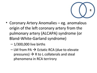 • Coronary Artery Anomalies – eg. anomalous 
origin of the left coronary artery from the 
pulmonary artery (ALCAPA) syndrome (or 
Bland-White-Garland syndrome) 
– 1/300,000 live births 
– LM from PA  Ectatic RCA (due to elevate 
pressures)  R to L collaterals and steal 
phenomena in RCA terrirory 
E 
 
