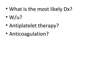 • What is the most likely Dx? 
• W/u? 
• Antiplatelet therapy? 
• Anticoagulation? 
 