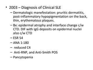 • 2003 – Diagnosis of Clinical SLE 
– Dermatologic manefestation: pruritic dermatitis, 
post-inflammatory hypopigmentation on the back, 
thin, erythematous plaques. 
– Bx: epidermal atrophy and interface change c/w 
CTD. DIF with IgG deposits on epidermal nuclei 
also c/w CTD 
– ESR 54 
– ANA 1:180 
– reduced C4 
– Anti-RNP, and Anti-Smith POS 
– Pancytopenia 
 
