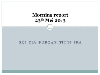 SRI, ZIA, FURQAN, TITIN, IKA
Morning report
23th Mei 2013
 
