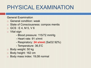 PHYSICAL EXAMINATION
General Examination
 General condition: weak
 State of Consciousness: compos mentis
 GCS : E 4, M 5, V 6
 Vital sign
- Blood pressure: 115/72 mmHg
- Heart rate: 91 x/mnt
- Respiratory: 24 x/mnt (SaO2 92%)
- Temperature: 36,5’C
 Body weight: 50 kg
 Body height: 162 cm
 Body mass index: 19,08 normal
 