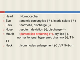  Head : Normocephal
 Eye : anemis conjungtiva (-/-), icteric sclera (-/-)
 Ears : normotia, discharge (-)
 Nose : septum deviation (-), discharge (-)
 Mouth : pursed lips breathing (+). dry lips (-),
normal tongue, hyperemic phariynx (-), T1-
T1
 Neck : lypm nodes enlargement (-) JVP 5+2cm
 