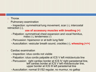  Thorax
• Pulmonary examination
- Inspection: symmetrical lung movement, scar (-), intercostal
retrraction (-),
use of accessory muscles with breathng (+)
- Palpation: symmetrical chest expansion and vocal fremitus,
mass (-), tenderness (-)
- Percussion: hipersonor or at both lung field
- Auscultation: vesicular breath sound, crackles (-), wheezing (+/+)
• Cardiac examination
- Inspection: ictus cordis not visible
- Palpation: ictus cordis palpable at ICS V left midclavicula line
- Percussion: right cardiac border at ICS IV right parasternal line,
left cardiac border at ICS V left midclavicular line,
upper border at ICS III left parasternal line
- Auscultation: normal S1/S2 regular, no murmur, no gallop
 