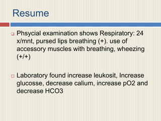 Resume
 Phsycial examination shows Respiratory: 24
x/mnt, pursed lips breathing (+). use of
accessory muscles with breathing, wheezing
(+/+)
 Laboratory found increase leukosit, Increase
glucosse, decrease calium, increase pO2 and
decrease HCO3
 
